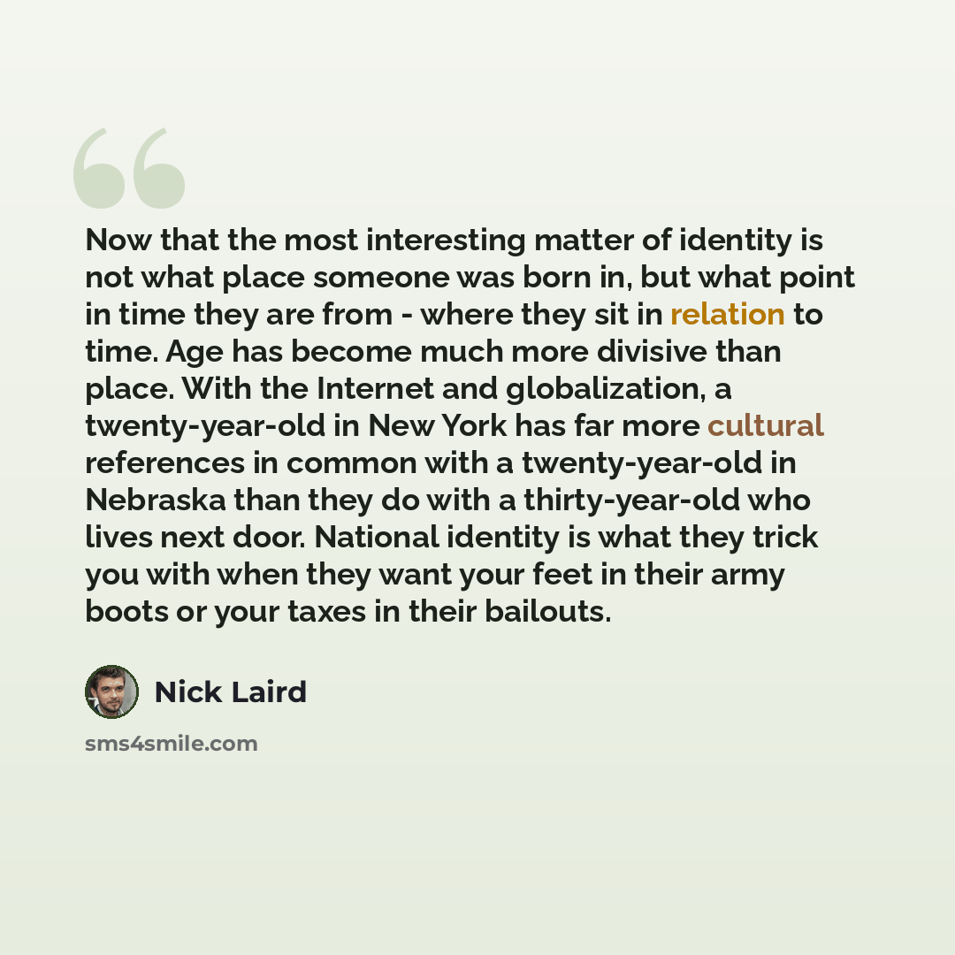 “Now that the most interesting matter of identity is not what place someone was born in, but what point in time they are from - where they sit in relation to time. Age has become much more divisive than place. With the Internet and globalization, a twenty-year-old in New York has far more cultural…” quote by Nick Laird
