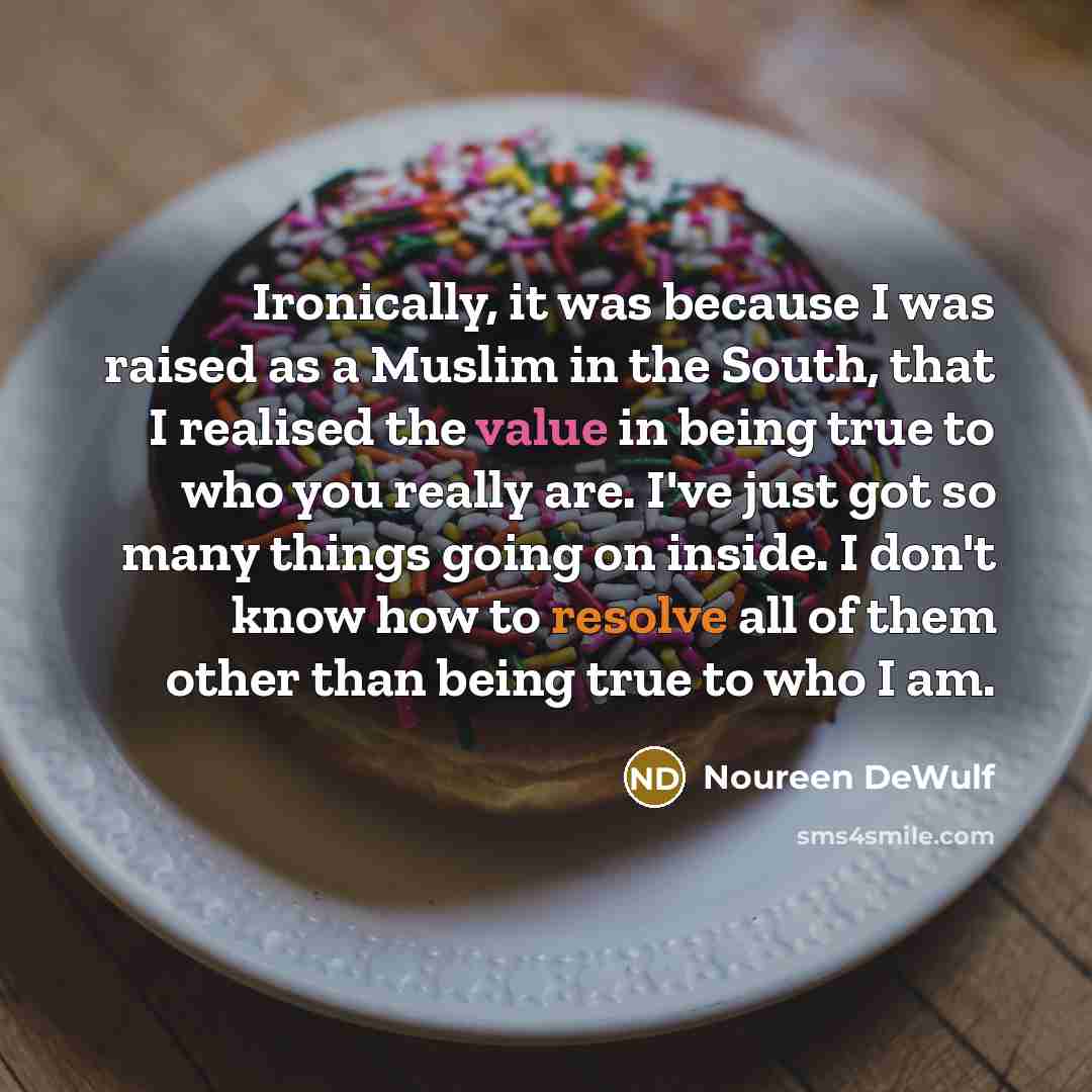 “Ironically, it was because I was raised as a Muslim in the South, that I realised the value in being true to who you really are. I've just got so many things going on inside. I don't know how to resolve all of them other than being true to who I am.” quote by Noureen DeWulf