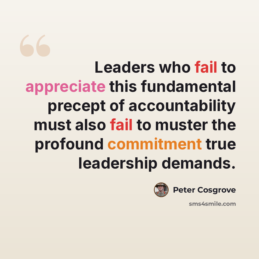 “Leaders who fail to appreciate this fundamental precept of accountability must also fail to muster the profound commitment true leadership demands.” quote by Peter Cosgrove