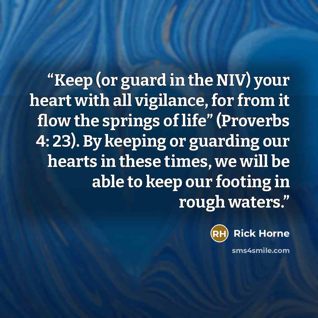 “Keep (or guard in the NIV) your heart with all vigilance, for from it flow the springs of life” (Proverbs 4: 23). By keeping or guarding our hearts in these times, we will be able to keep our footing in rough waters.” quote by Rick Horne