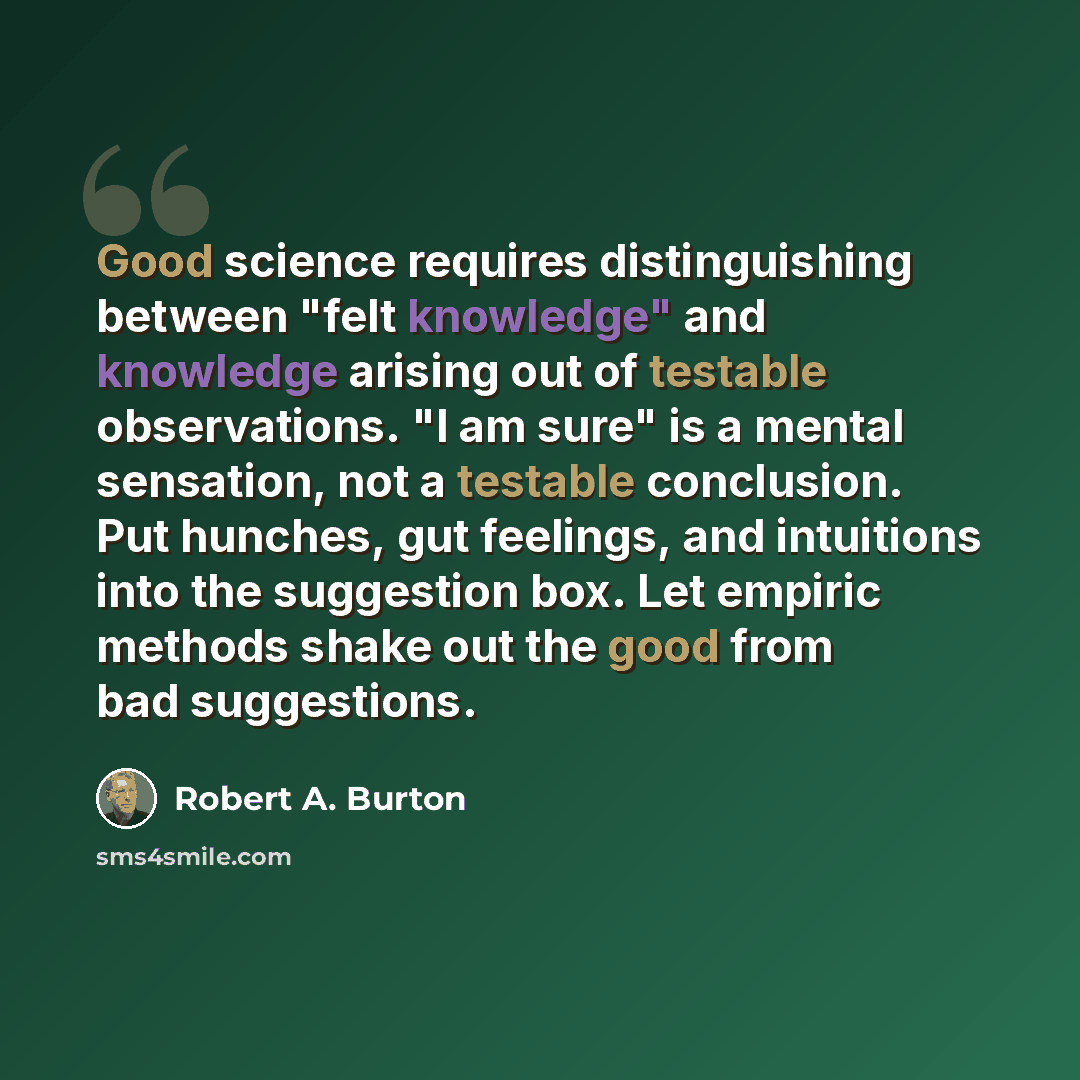 “Good science requires distinguishing between "felt knowledge" and knowledge arising out of testable observations. "I am sure" is a mental sensation, not a testable conclusion. Put hunches, gut feelings, and intuitions into the suggestion box. Let empiric methods shake out the good from bad…” quote by Robert A. Burton