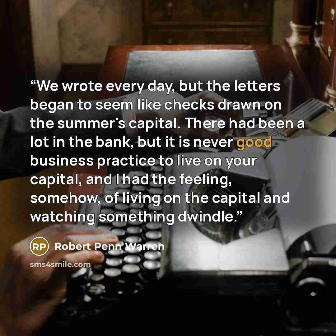 “We wrote every day, but the letters began to seem like checks drawn on the summer's capital. There had been a lot in the bank, but it is never good business practice to live on your capital, and I had the feeling, somehow, of living on the capital and watching something dwindle.” quote by Robert Penn Warren