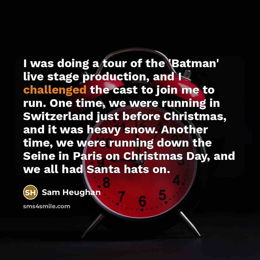 “I was doing a tour of the 'Batman' live stage production, and I challenged the cast to join me to run. One time, we were running in Switzerland just before Christmas, and it was heavy snow. Another time, we were running down the Seine in Paris on Christmas Day, and we all had Santa hats on.” quote by Sam Heughan