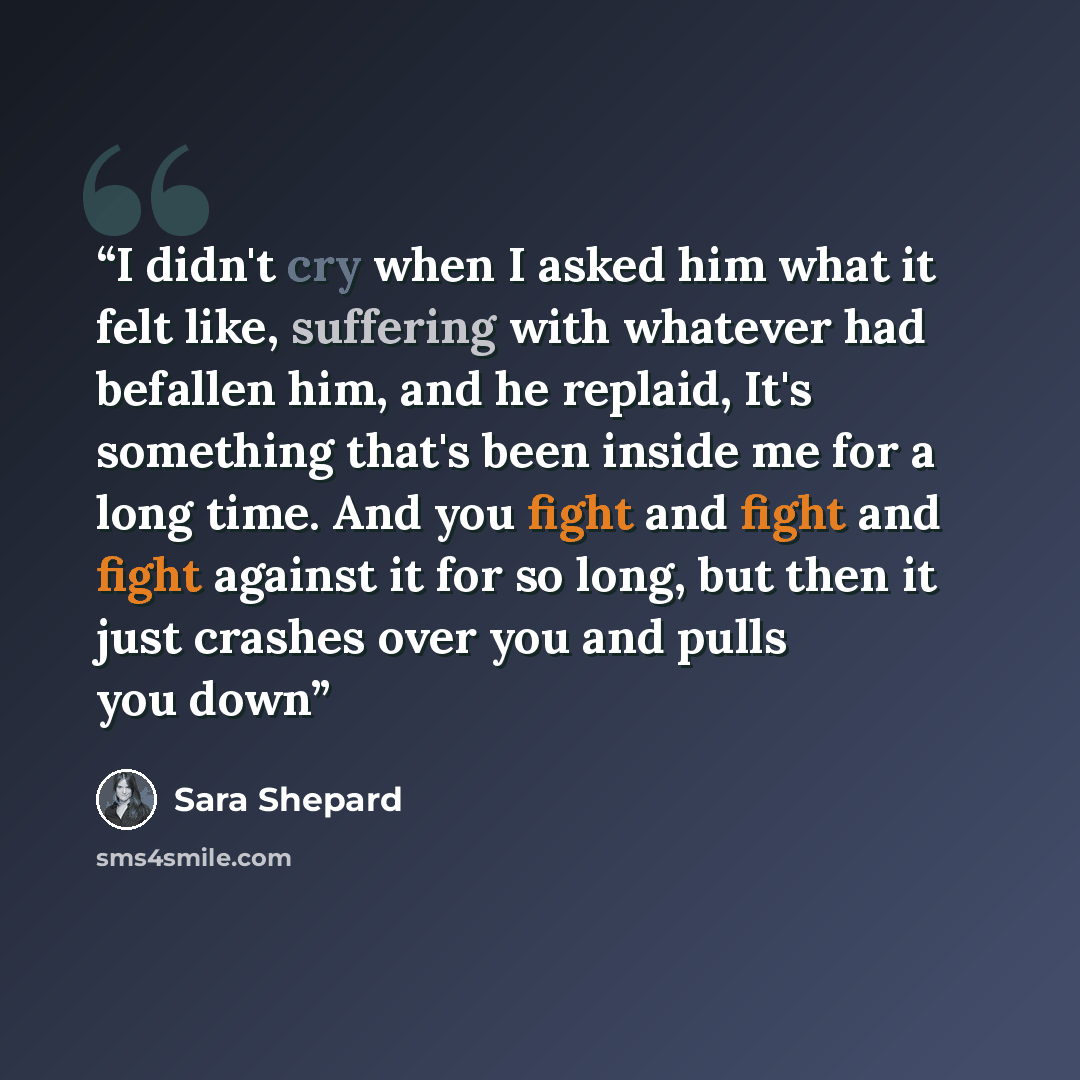 “I didn't cry when I asked him what it felt like, suffering with whatever had befallen him, and he replaid, It's something that's been inside me for a long time. And you fight and fight and fight against it for so long, but then it just crashes over you and pulls you down” quote by Sara Shepard