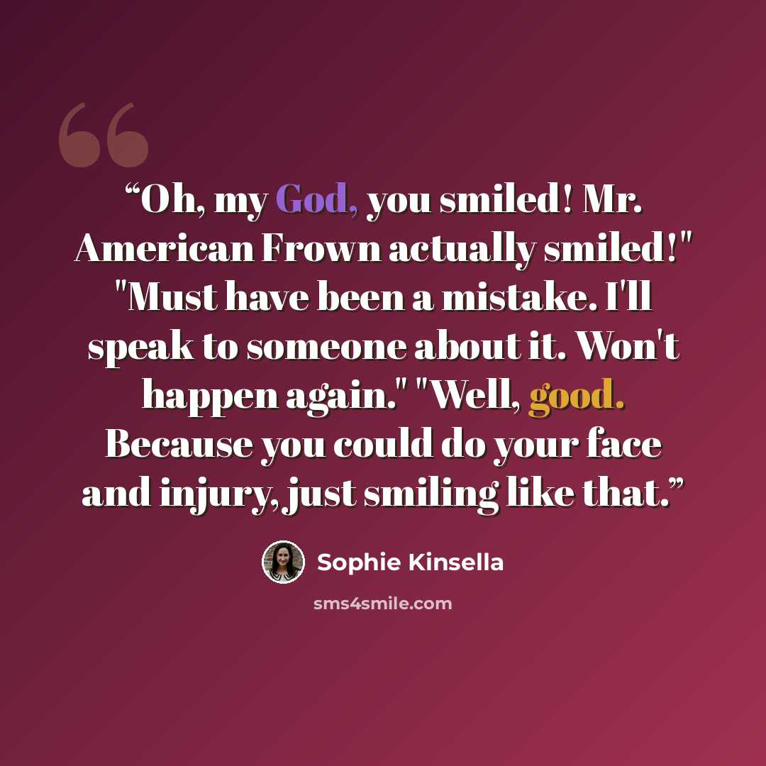 “Oh, my God, you smiled! Mr. American Frown actually smiled!" "Must have been a mistake. I'll speak to someone about it. Won't happen again." "Well, good. Because you could do your face and injury, just smiling like that.” quote by Sophie Kinsella