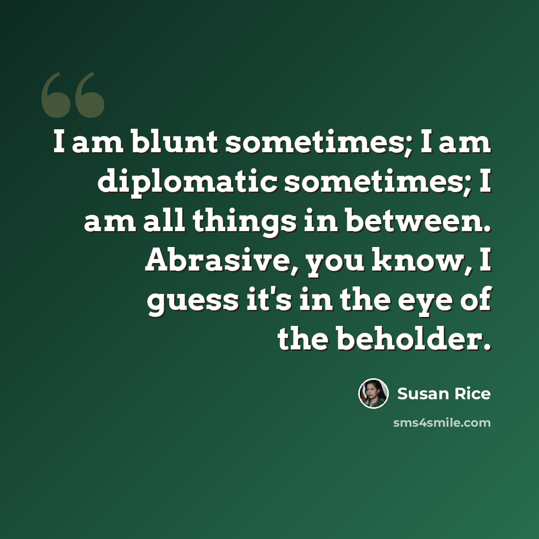 “I am blunt sometimes; I am diplomatic sometimes; I am all things in between. Abrasive, you know, I guess it's in the eye of the beholder.” quote by Susan Rice