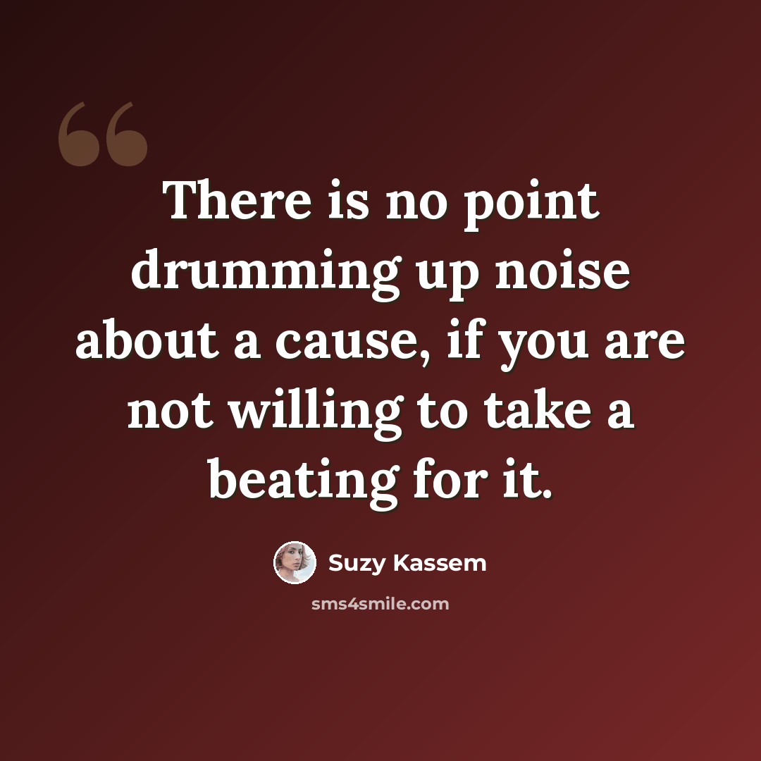 “There is no point drumming up noise about a cause, if you are not willing to take a beating for it.” quote by Suzy Kassem