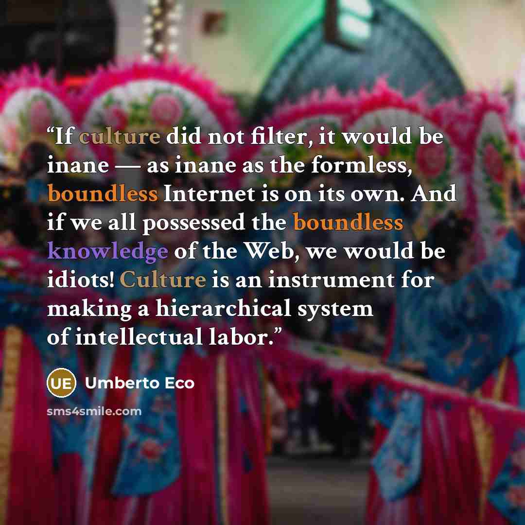 “If culture did not filter, it would be inane — as inane as the formless, boundless Internet is on its own. And if we all possessed the boundless knowledge of the Web, we would be idiots! Culture is an instrument for making a hierarchical system of intellectual labor.” quote by Umberto Eco