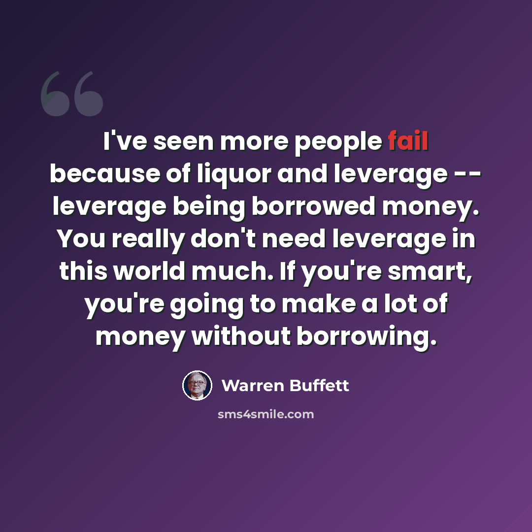 “I've seen more people fail because of liquor and leverage -- leverage being borrowed money. You really don't need leverage in this world much. If you're smart, you're going to make a lot of money without borrowing.” quote by Warren Buffett