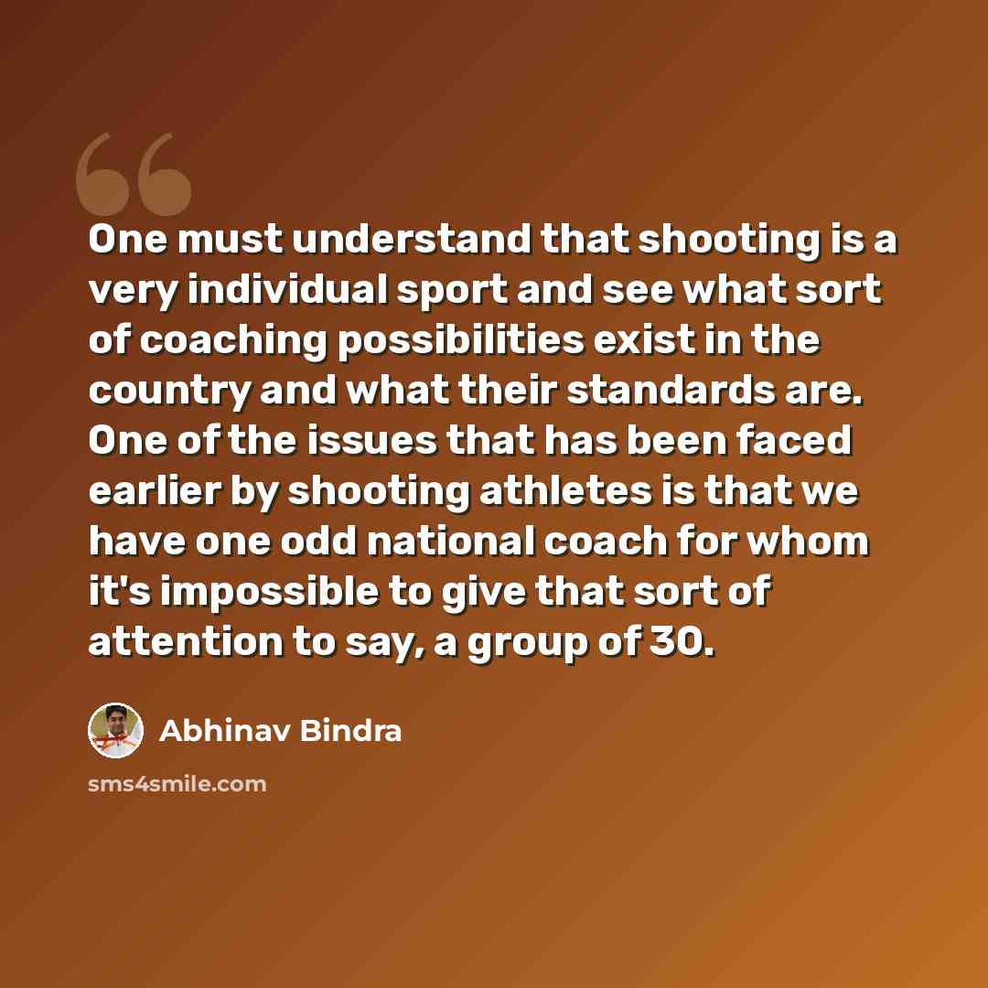 “One must understand that shooting is a very individual sport and see what sort of coaching possibilities exist in the country and what their standards are. One of the issues that has been faced earlier by shooting athletes is that we have one odd national coach for whom it's impossible to give…” quote by Abhinav Bindra