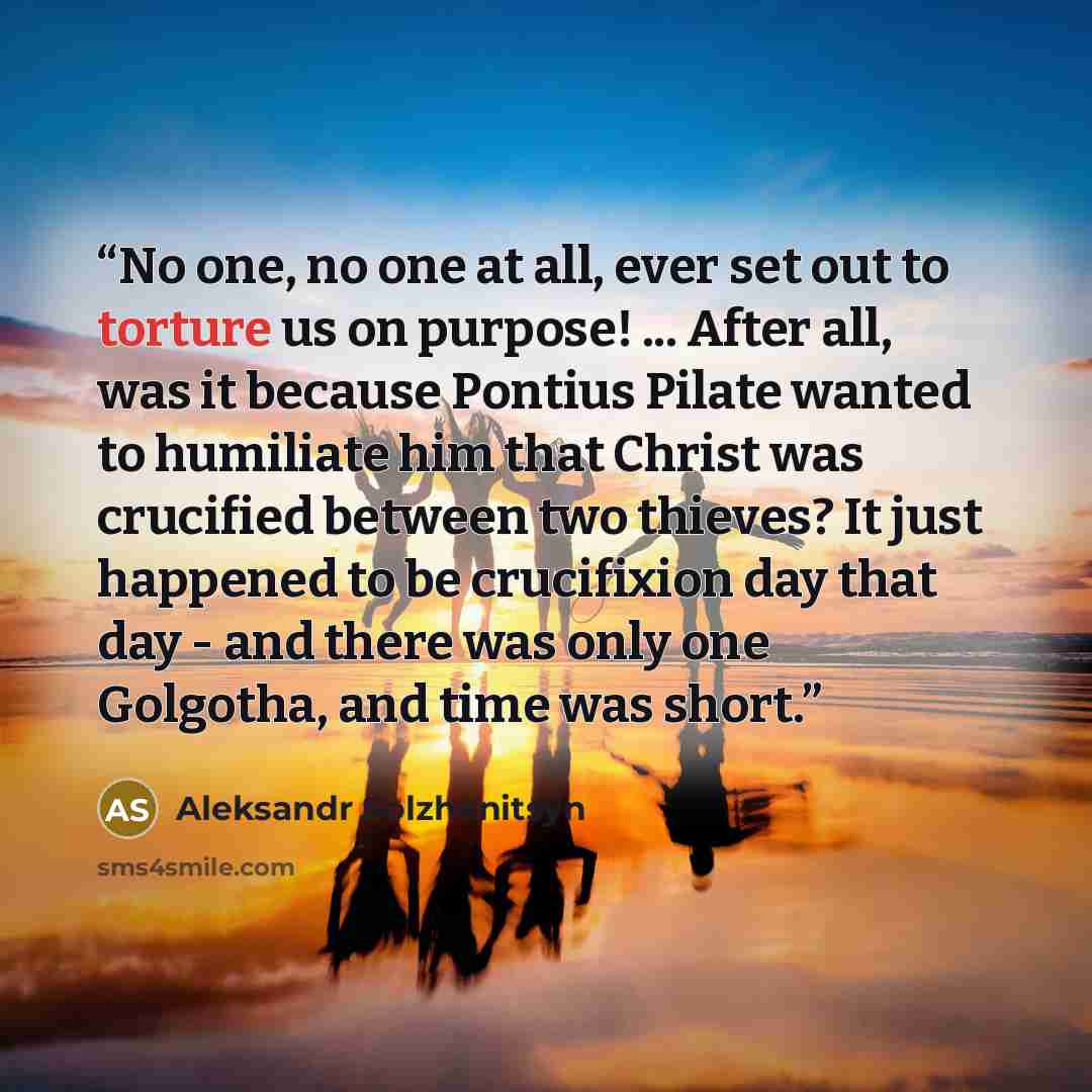 “No one, no one at all, ever set out to torture us on purpose! ... After all, was it because Pontius Pilate wanted to humiliate him that Christ was crucified between two thieves? It just happened to be crucifixion day that day - and there was only one Golgotha, and time was short.” quote by Aleksandr Solzhenitsyn
