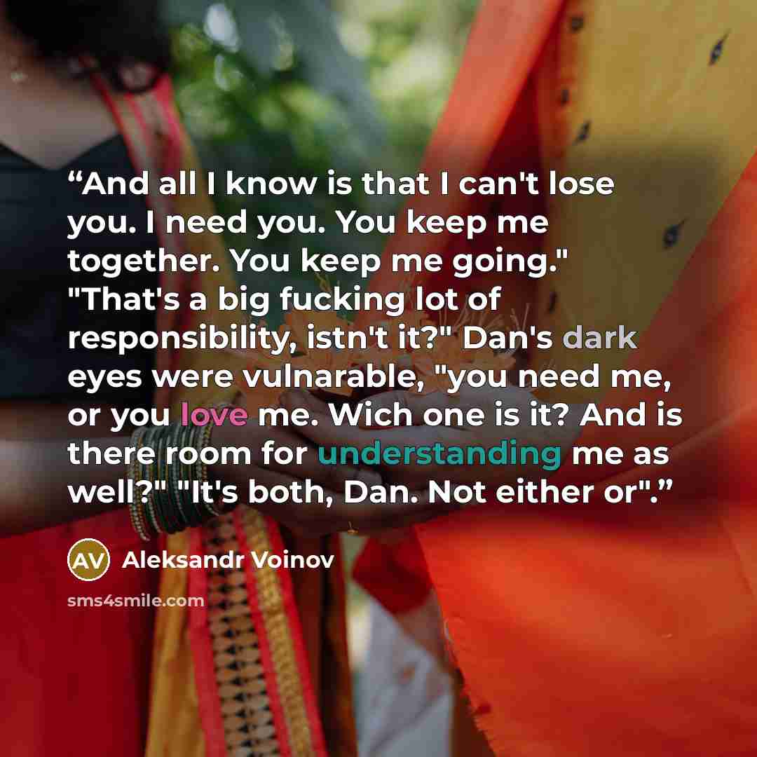 “And all I know is that I can't lose you. I need you. You keep me together. You keep me going." "That's a big fucking lot of responsibility, istn't it?" Dan's dark eyes were vulnarable, "you need me, or you love me. Wich one is it? And is there room for understanding me as well?" "It's both, Dan…” quote by Aleksandr Voinov