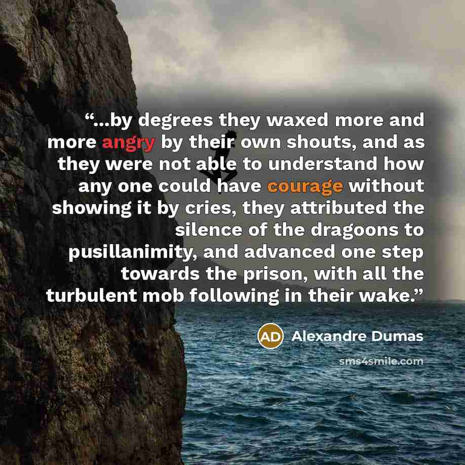 “...by degrees they waxed more and more angry by their own shouts, and as they were not able to understand how any one could have courage without showing it by cries, they attributed the silence of the dragoons to pusillanimity, and advanced one step towards the prison, with all the turbulent mob…” quote by Alexandre Dumas