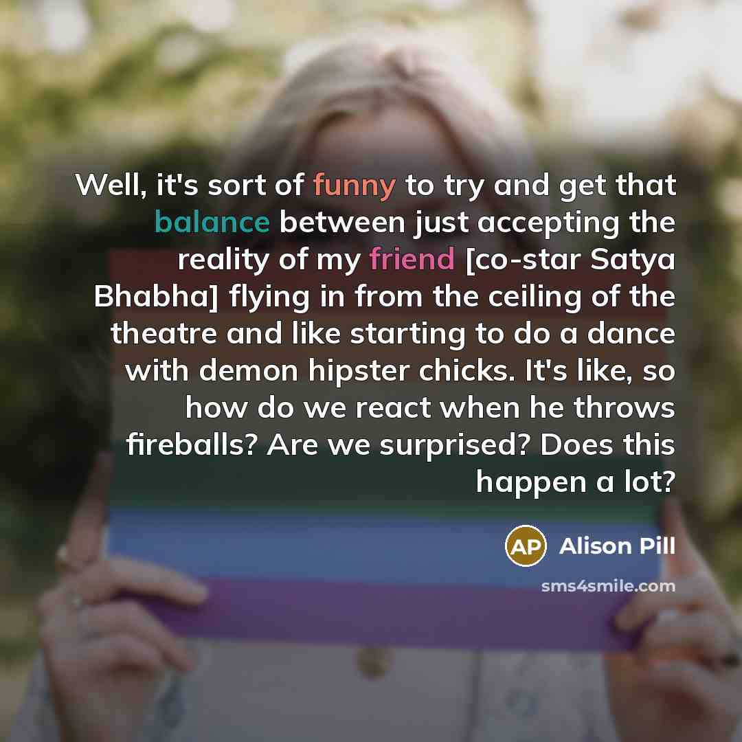 “Well, it's sort of funny to try and get that balance between just accepting the reality of my friend [co-star Satya Bhabha] flying in from the ceiling of the theatre and like starting to do a dance with demon hipster chicks. It's like, so how do we react when he throws fireballs? Are we surprised?…” quote by Alison Pill