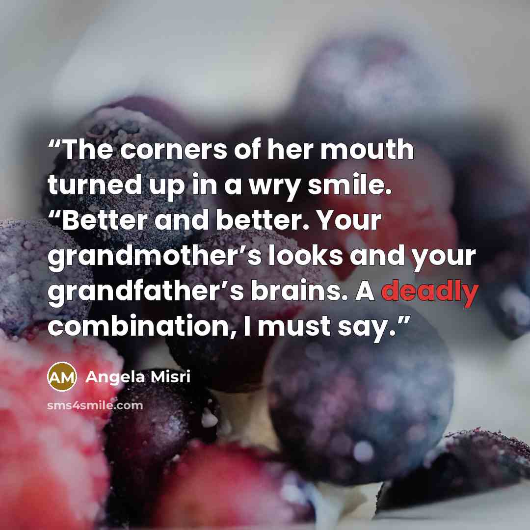“The corners of her mouth turned up in a wry smile. “Better and better. Your grandmother’s looks and your grandfather’s brains. A deadly combination, I must say.” quote by Angela Misri