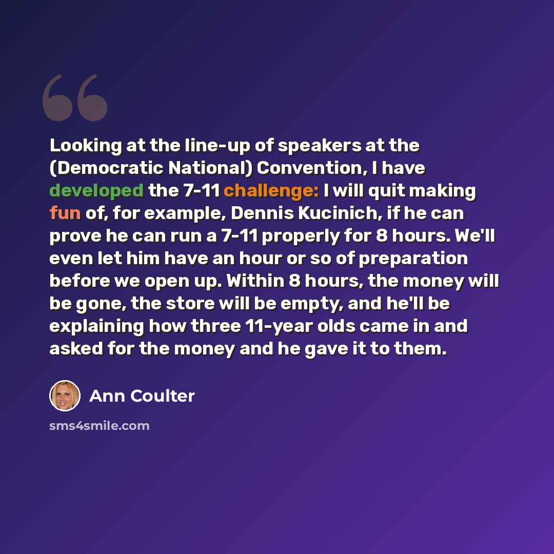 “Looking at the line-up of speakers at the (Democratic National) Convention, I have developed the 7-11 challenge: I will quit making fun of, for example, Dennis Kucinich, if he can prove he can run a 7-11 properly for 8 hours. We'll even let him have an hour or so of preparation before we open up…” quote by Ann Coulter