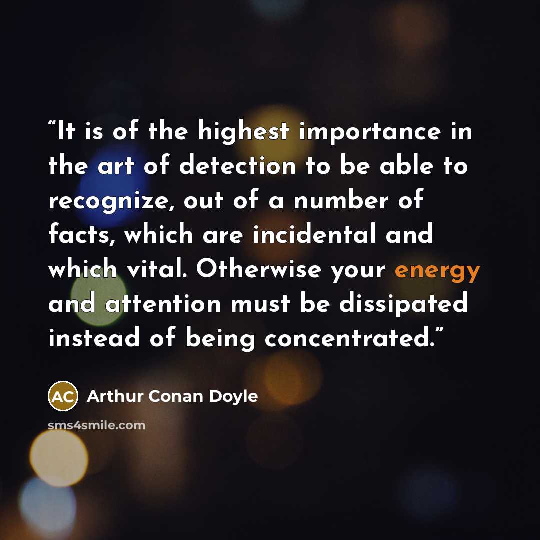 “It is of the highest importance in the art of detection to be able to recognize, out of a number of facts, which are incidental and which vital. Otherwise your energy and attention must be dissipated instead of being concentrated.” quote by Arthur Conan Doyle