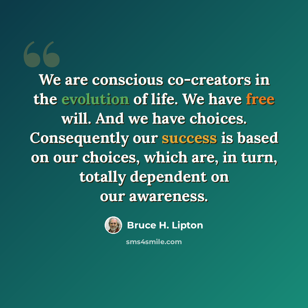 “We are conscious co-creators in the evolution of life. We have free will. And we have choices. Consequently our success is based on our choices, which are, in turn, totally dependent on our awareness.” quote by Bruce H. Lipton