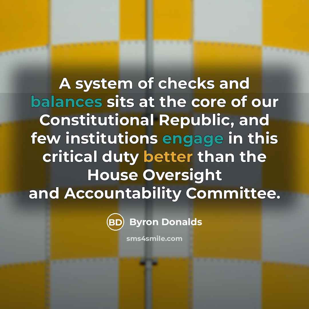 “A system of checks and balances sits at the core of our Constitutional Republic, and few institutions engage in this critical duty better than the House Oversight and Accountability Committee.” quote by Byron Donalds