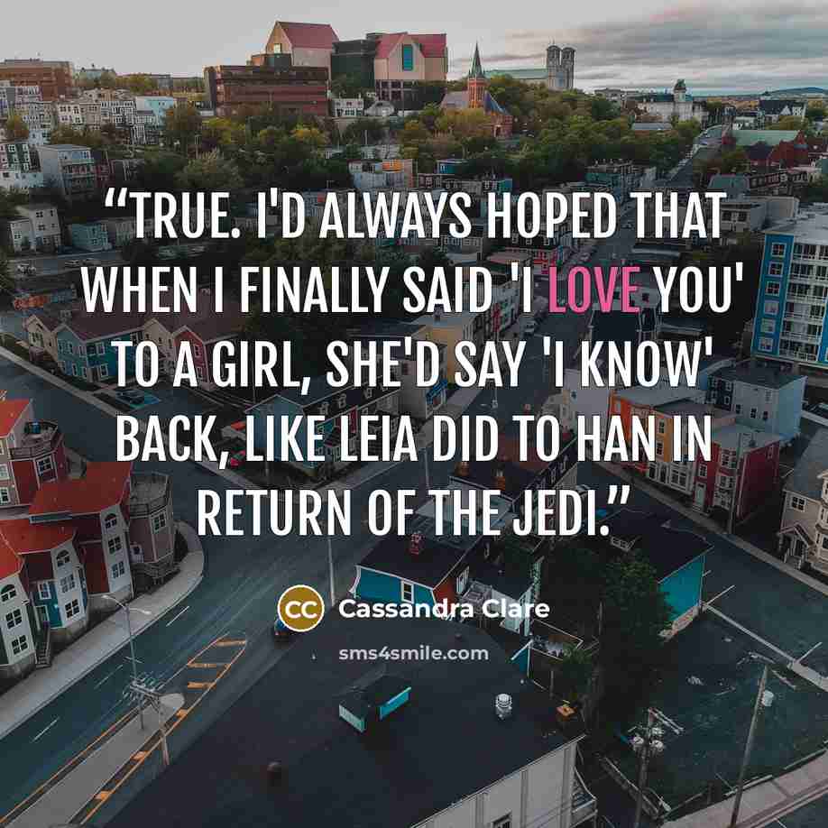 “True. I'd always hoped that when I finally said 'I love you' to a girl, she'd say 'I know' back, like Leia did to Han in Return of the Jedi.” quote by Cassandra Clare