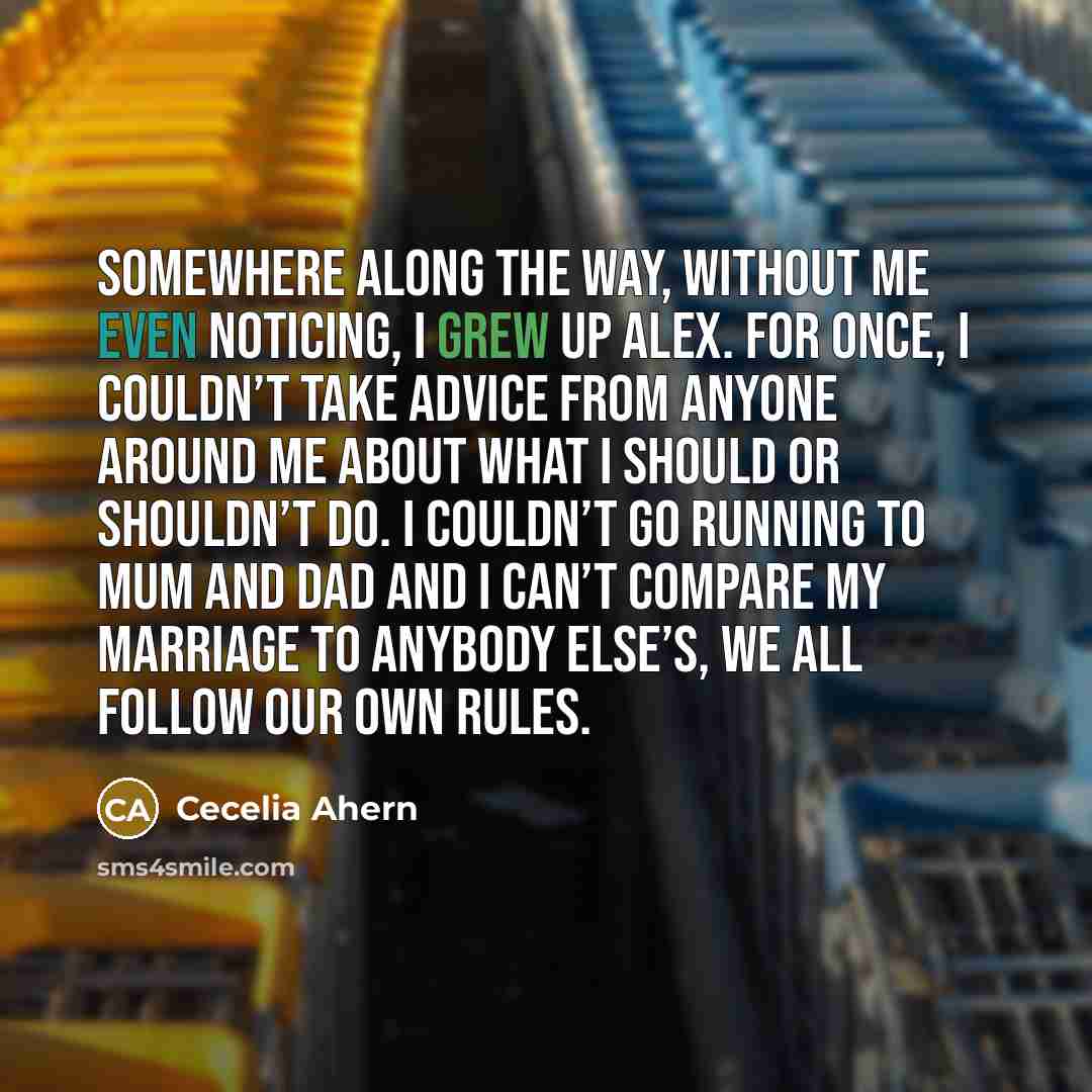 “Somewhere along the way, without me even noticing, I grew up Alex. For once, I couldn’t take advice from anyone around me about what I should or shouldn’t do. I couldn’t go running to mum and dad and I can’t compare my marriage to anybody else’s, we all follow our own rules.” quote by Cecelia Ahern