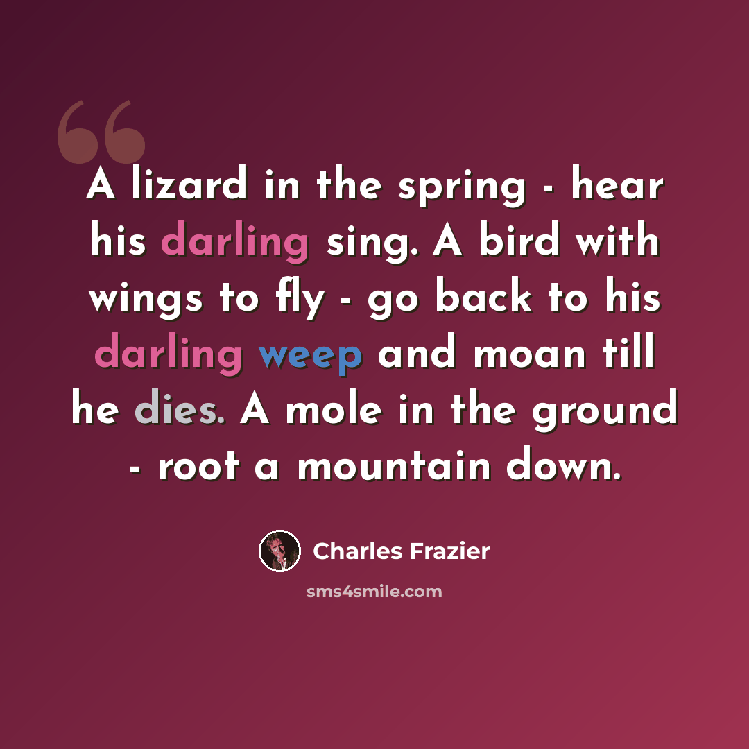“A lizard in the spring - hear his darling sing. A bird with wings to fly - go back to his darling weep and moan till he dies. A mole in the ground - root a mountain down.” quote by Charles Frazier