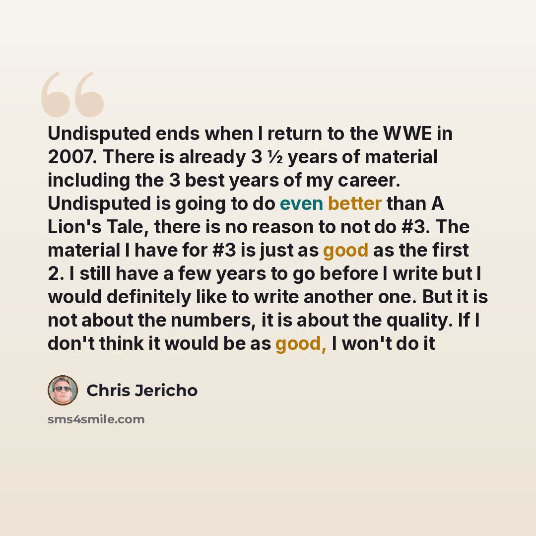 “Undisputed ends when I return to the WWE in 2007. There is already 3 ½ years of material including the 3 best years of my career. Undisputed is going to do even better than A Lion's Tale, there is no reason to not do #3. The material I have for #3 is just as good as the first 2. I still have a few…” quote by Chris Jericho