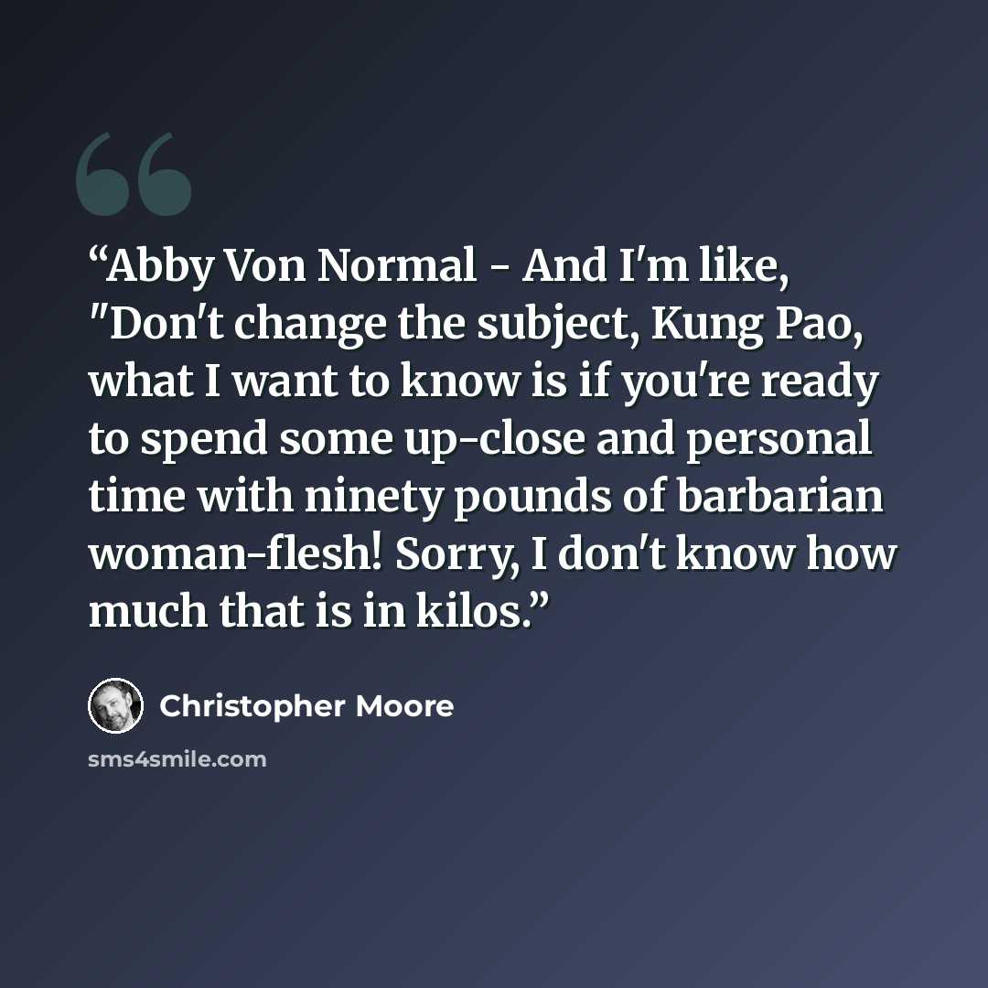 “Abby Von Normal - And I'm like, "Don't change the subject, Kung Pao, what I want to know is if you're ready to spend some up-close and personal time with ninety pounds of barbarian woman-flesh! Sorry, I don't know how much that is in kilos.” quote by Christopher Moore