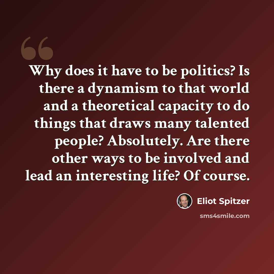 “Why does it have to be politics? Is there a dynamism to that world and a theoretical capacity to do things that draws many talented people? Absolutely. Are there other ways to be involved and lead an interesting life? Of course.” quote by Eliot Spitzer