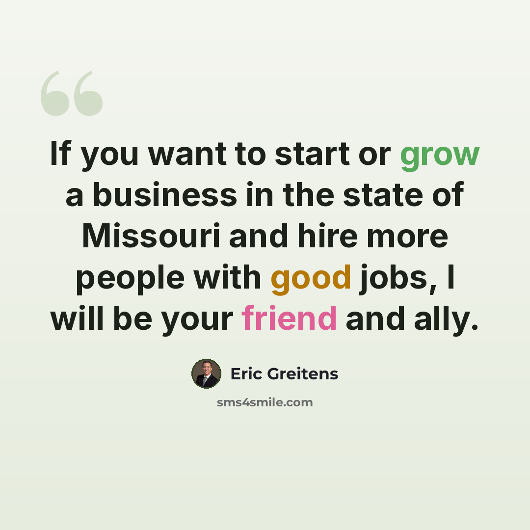 “If you want to start or grow a business in the state of Missouri and hire more people with good jobs, I will be your friend and ally.” quote by Eric Greitens