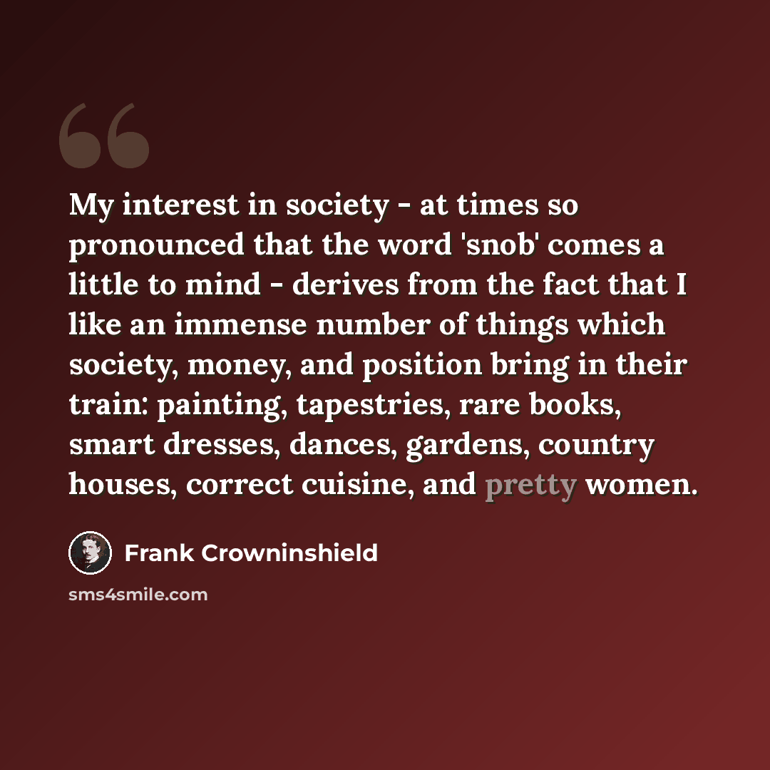 “My interest in society - at times so pronounced that the word 'snob' comes a little to mind - derives from the fact that I like an immense number of things which society, money, and position bring in their train: painting, tapestries, rare books, smart dresses, dances, gardens, country houses…” quote by Frank Crowninshield