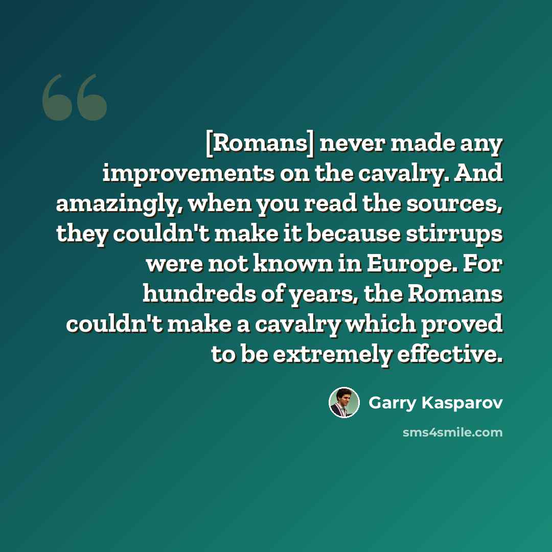 “[Romans] never made any improvements on the cavalry. And amazingly, when you read the sources, they couldn't make it because stirrups were not known in Europe. For hundreds of years, the Romans couldn't make a cavalry which proved to be extremely effective.” quote by Garry Kasparov