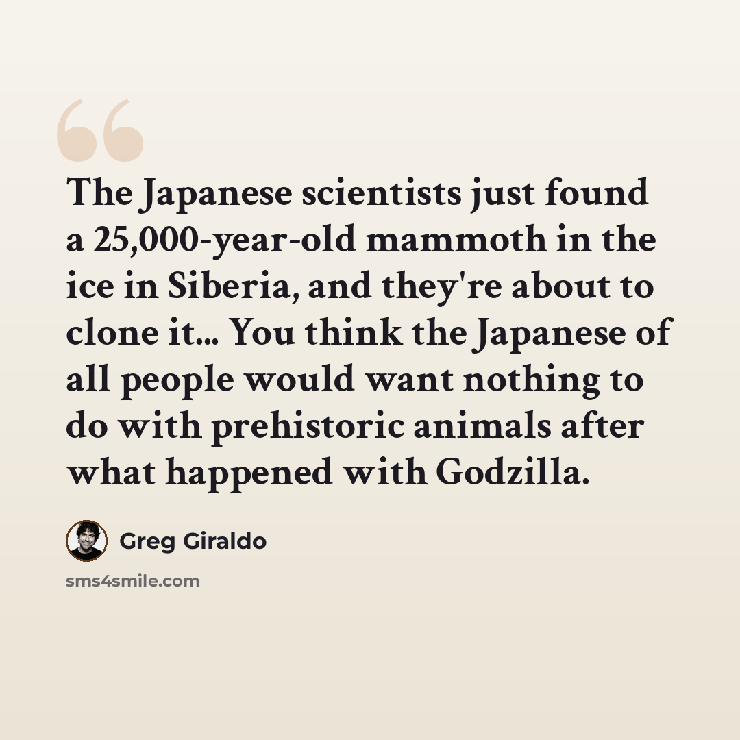 “The Japanese scientists just found a 25,000-year-old mammoth in the ice in Siberia, and they're about to clone it... You think the Japanese of all people would want nothing to do with prehistoric animals after what happened with Godzilla.” quote by Greg Giraldo