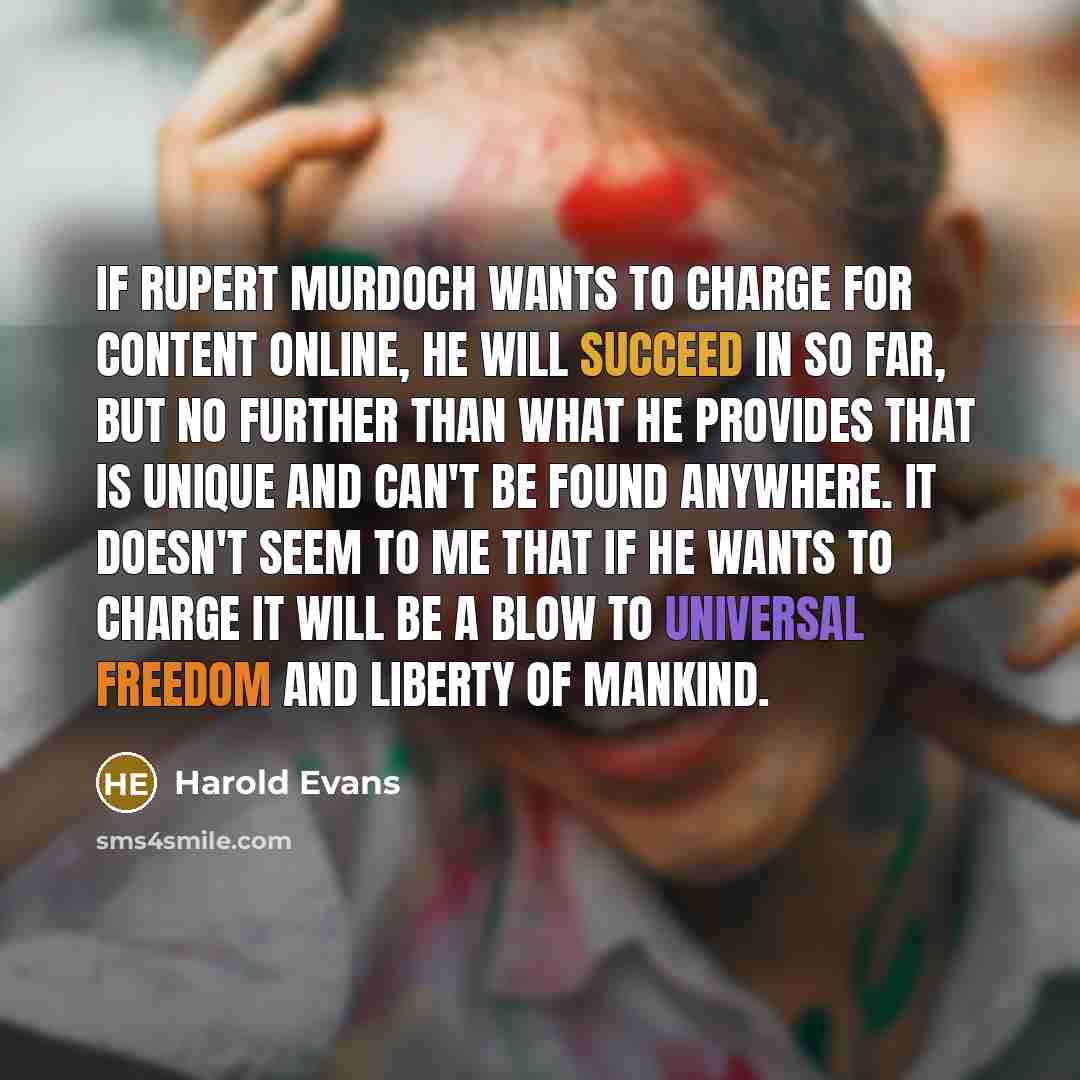“If Rupert Murdoch wants to charge for content online, he will succeed in so far, but no further than what he provides that is unique and can't be found anywhere. It doesn't seem to me that if he wants to charge it will be a blow to universal freedom and liberty of mankind.” quote by Harold Evans