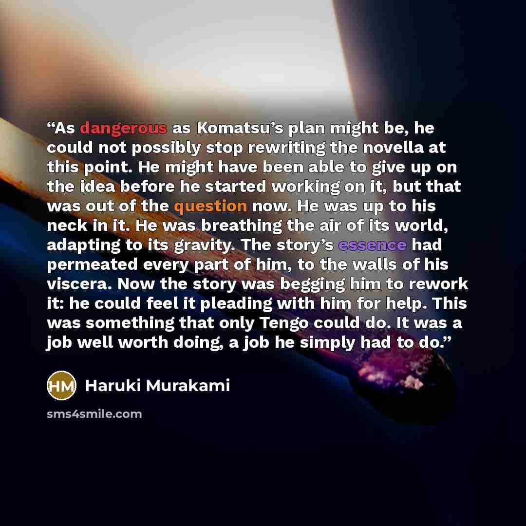 “As dangerous as Komatsu’s plan might be, he could not possibly stop rewriting the novella at this point. He might have been able to give up on the idea before he started working on it, but that was out of the question now. He was up to his neck in it. He was breathing the air of its world…” quote by Haruki Murakami