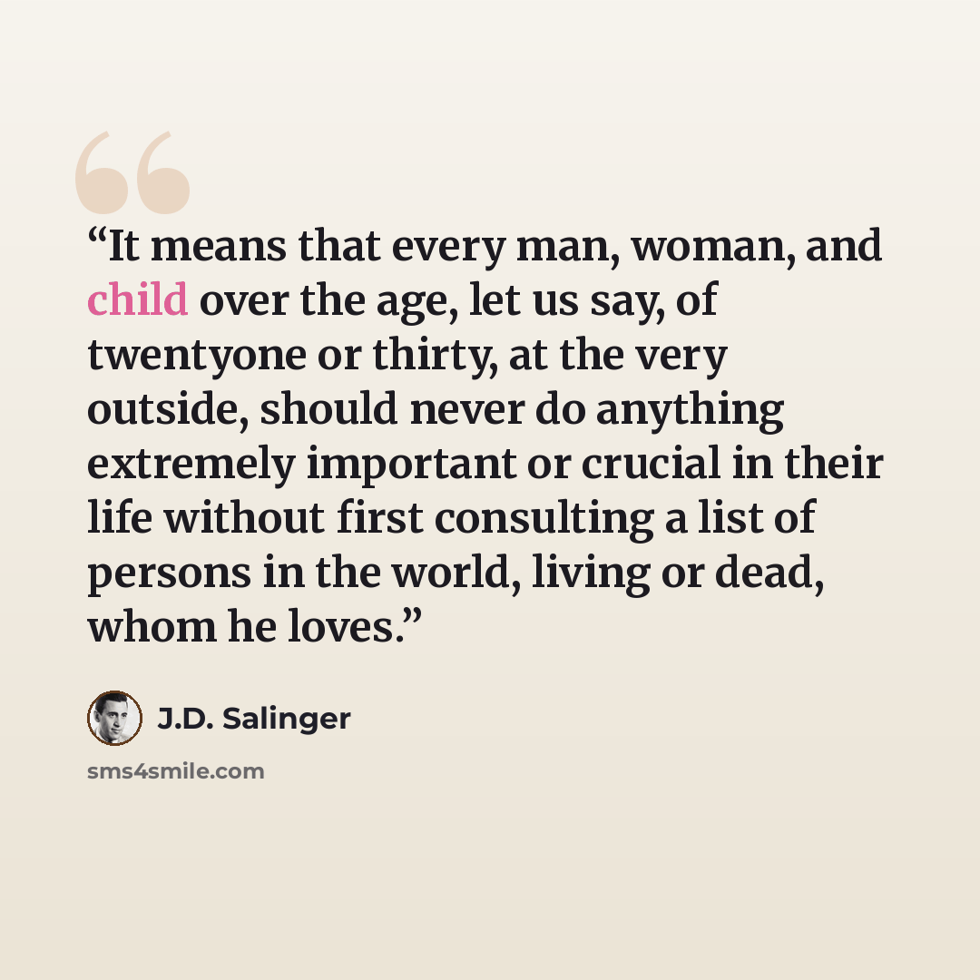 “It means that every man, woman, and child over the age, let us say, of twentyone or thirty, at the very outside, should never do anything extremely important or crucial in their life without first consulting a list of persons in the world, living or dead, whom he loves.” quote by J.D. Salinger