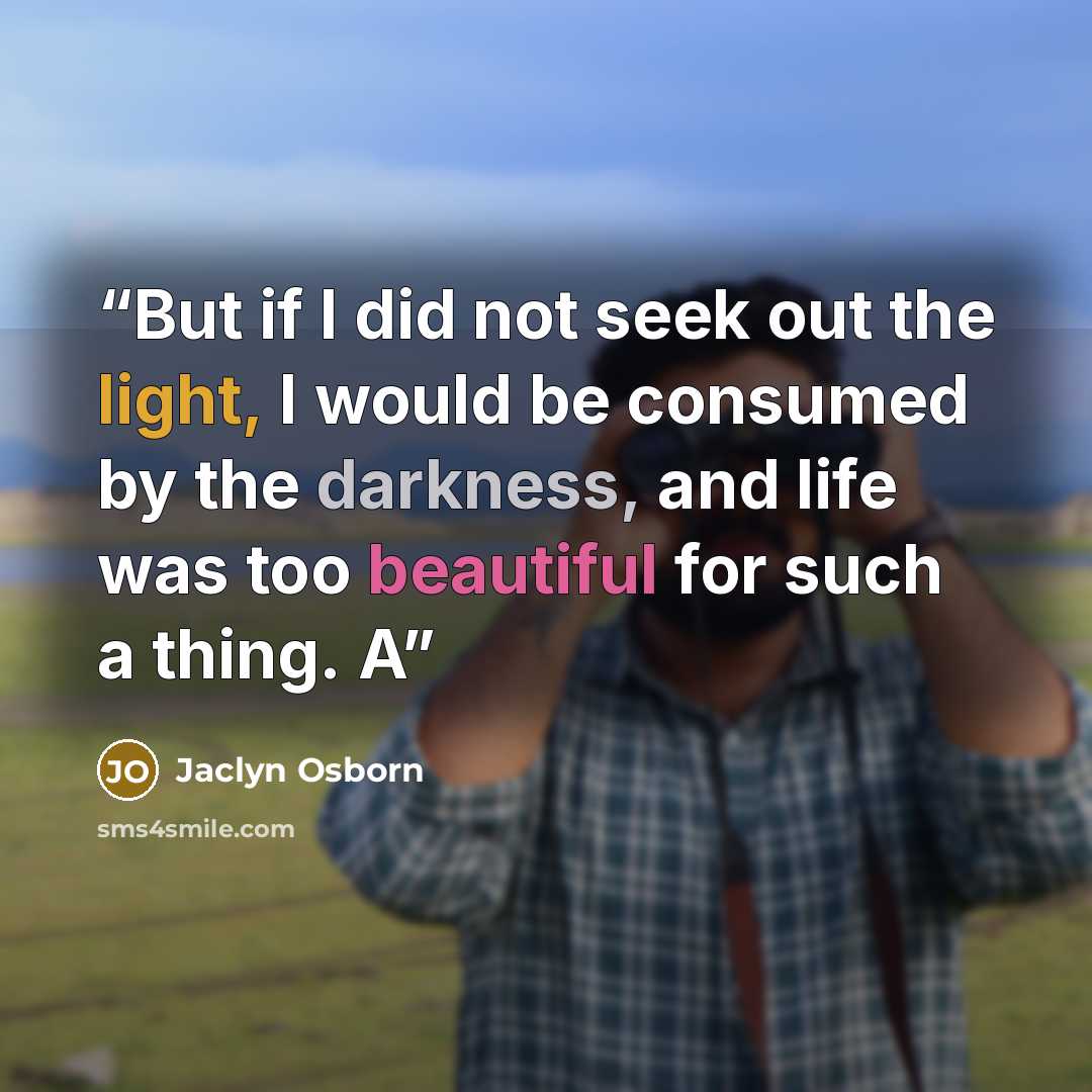 “But if I did not seek out the light, I would be consumed by the darkness, and life was too beautiful for such a thing. A” quote by Jaclyn Osborn