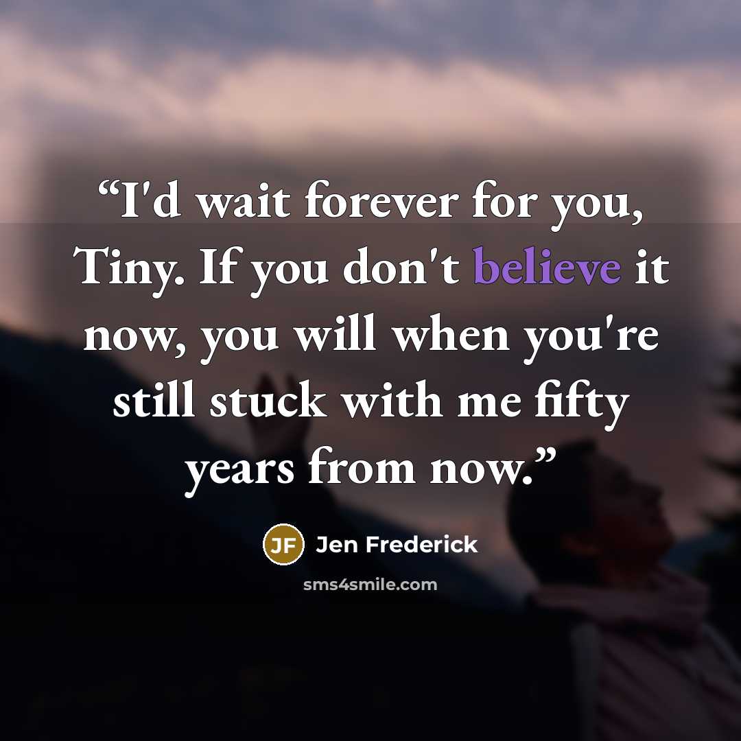 “I'd wait forever for you, Tiny. If you don't believe it now, you will when you're still stuck with me fifty years from now.” quote by Jen Frederick