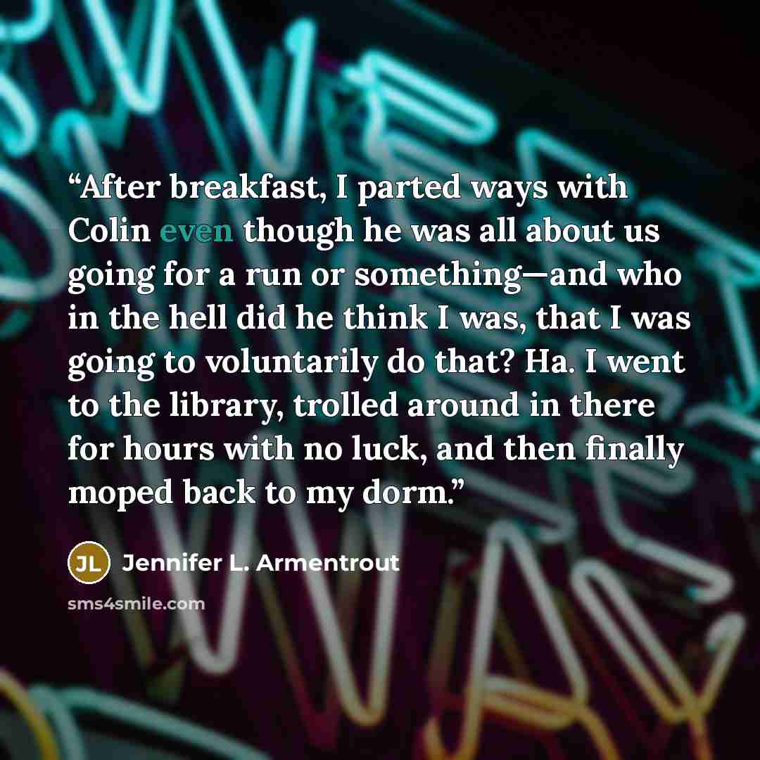 “After breakfast, I parted ways with Colin even though he was all about us going for a run or something—and who in the hell did he think I was, that I was going to voluntarily do that? Ha. I went to the library, trolled around in there for hours with no luck, and then finally moped back to my dorm.” quote by Jennifer L. Armentrout