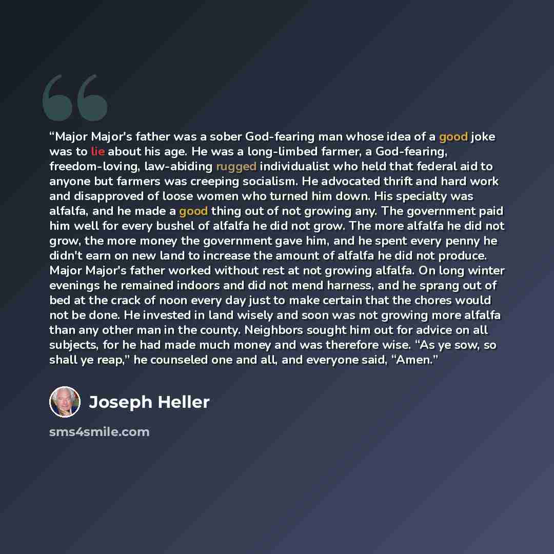 “Major Major's father was a sober God-fearing man whose idea of a good joke was to lie about his age. He was a long-limbed farmer, a God-fearing, freedom-loving, law-abiding rugged individualist who held that federal aid to anyone but farmers was creeping socialism. He advocated thrift and hard…” quote by Joseph Heller