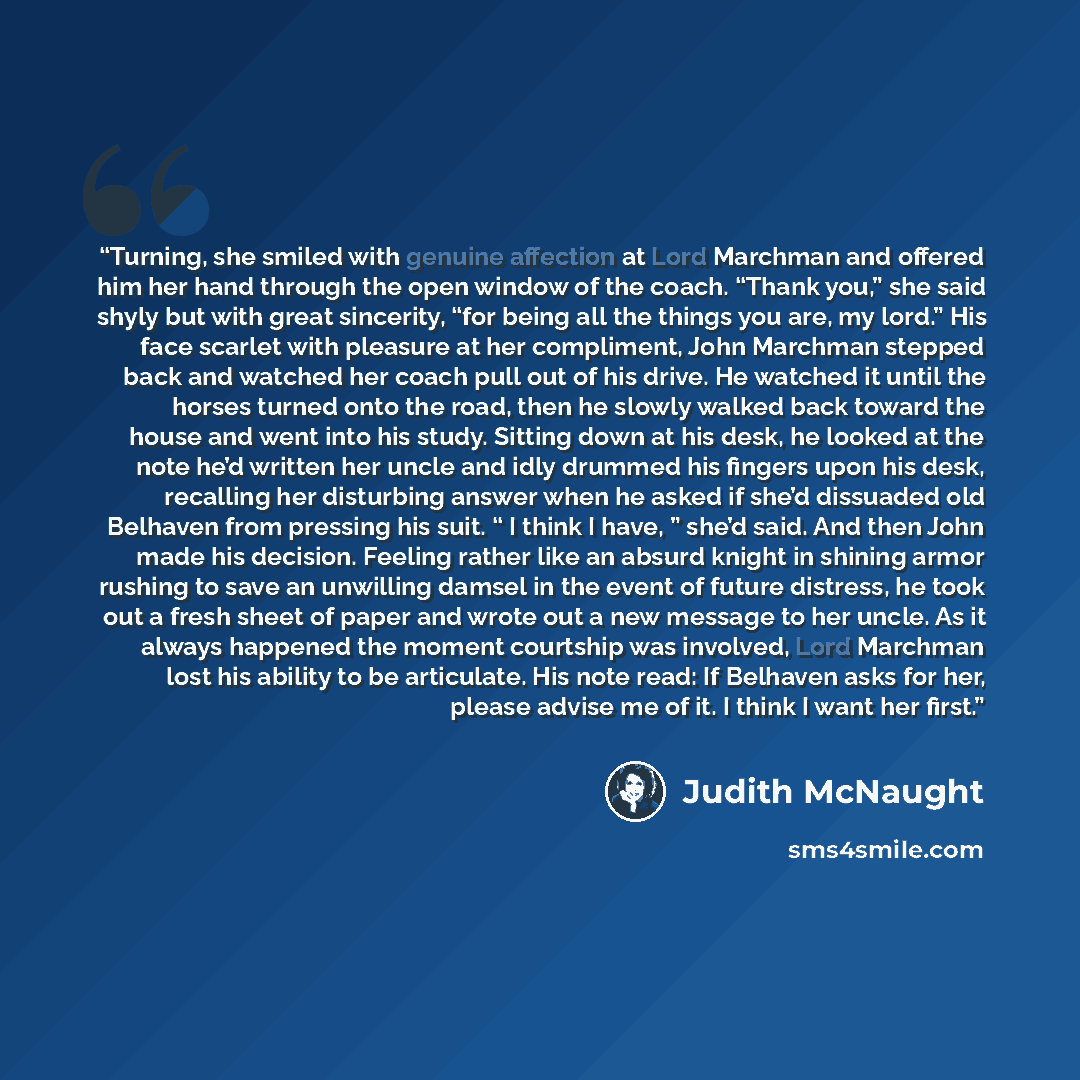 “Turning, she smiled with genuine affection at Lord Marchman and offered him her hand through the open window of the coach. “Thank you,” she said shyly but with great sincerity, “for being all the things you are, my lord.” His face scarlet with pleasure at her compliment, John Marchman stepped back…” quote by Judith McNaught