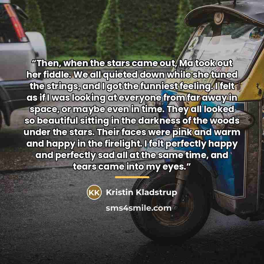 “Then, when the stars came out, Ma took out her fiddle. We all quieted down while she tuned the strings, and I got the funniest feeling. I felt as if I was looking at everyone from far away in space, or maybe even in time. They all looked so beautiful sitting in the darkness of the woods under the…” quote by Kristin Kladstrup