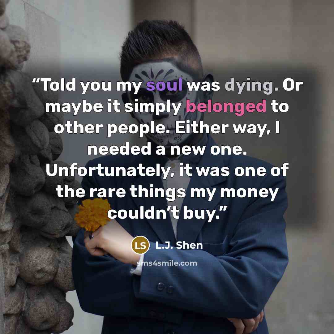 “Told you my soul was dying. Or maybe it simply belonged to other people. Either way, I needed a new one. Unfortunately, it was one of the rare things my money couldn’t buy.” quote by L.J. Shen