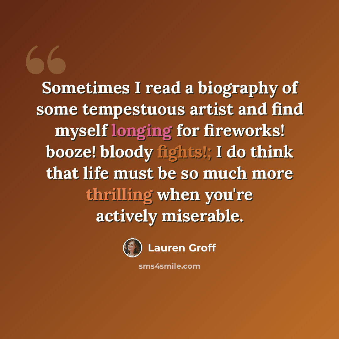 “Sometimes I read a biography of some tempestuous artist and find myself longing for fireworks! booze! bloody fights!; I do think that life must be so much more thrilling when you're actively miserable.” quote by Lauren Groff