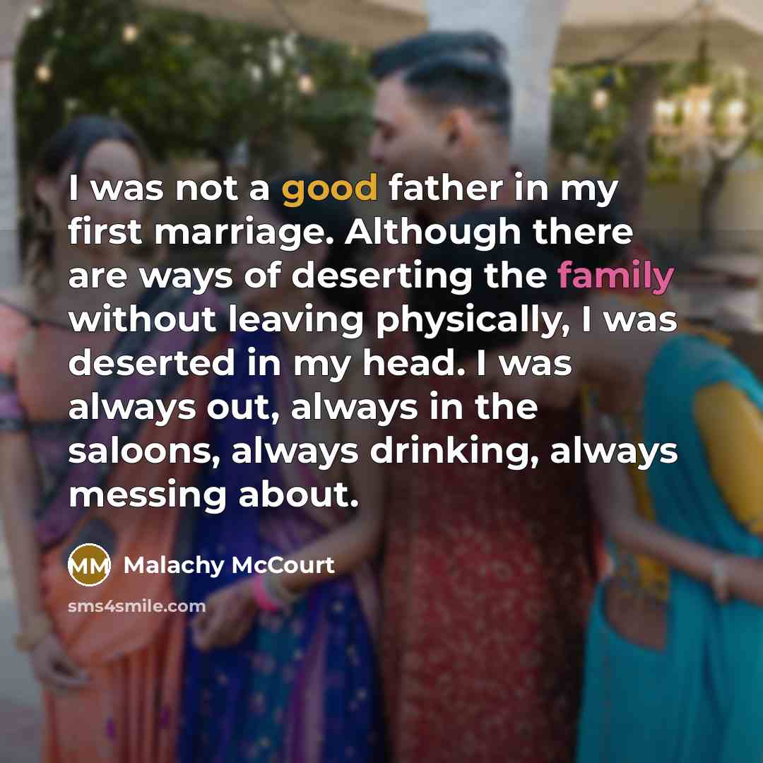 “I was not a good father in my first marriage. Although there are ways of deserting the family without leaving physically, I was deserted in my head. I was always out, always in the saloons, always drinking, always messing about.” quote by Malachy McCourt