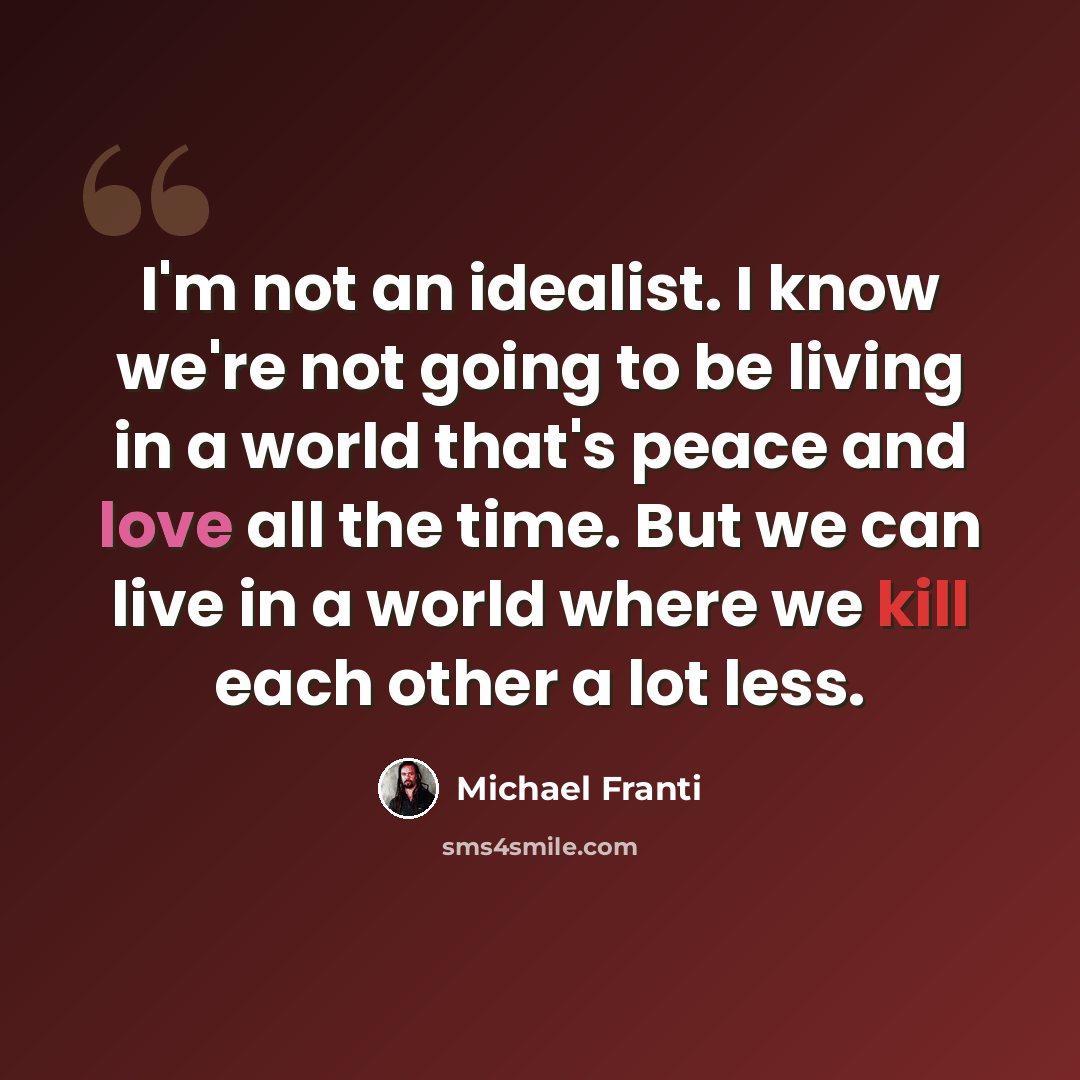 “I'm not an idealist. I know we're not going to be living in a world that's peace and love all the time. But we can live in a world where we kill each other a lot less.” quote by Michael Franti