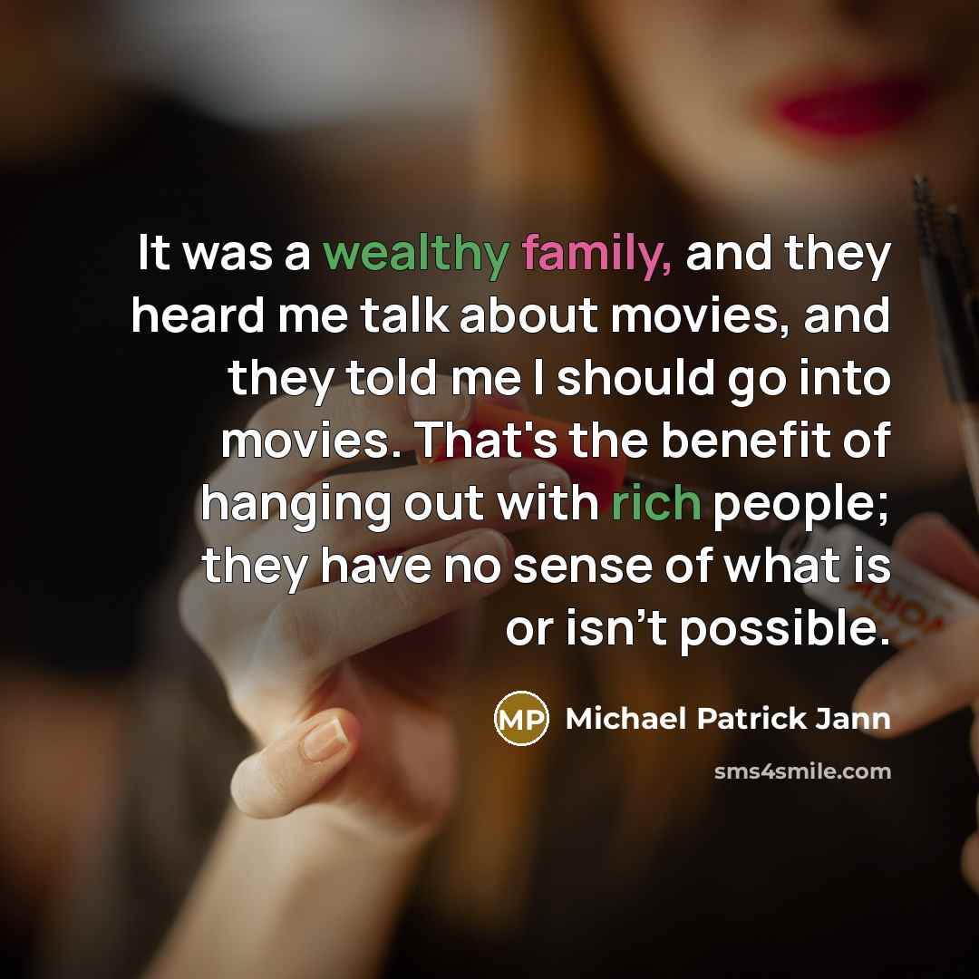“It was a wealthy family, and they heard me talk about movies, and they told me I should go into movies. That's the benefit of hanging out with rich people; they have no sense of what is or isn't possible.” quote by Michael Patrick Jann