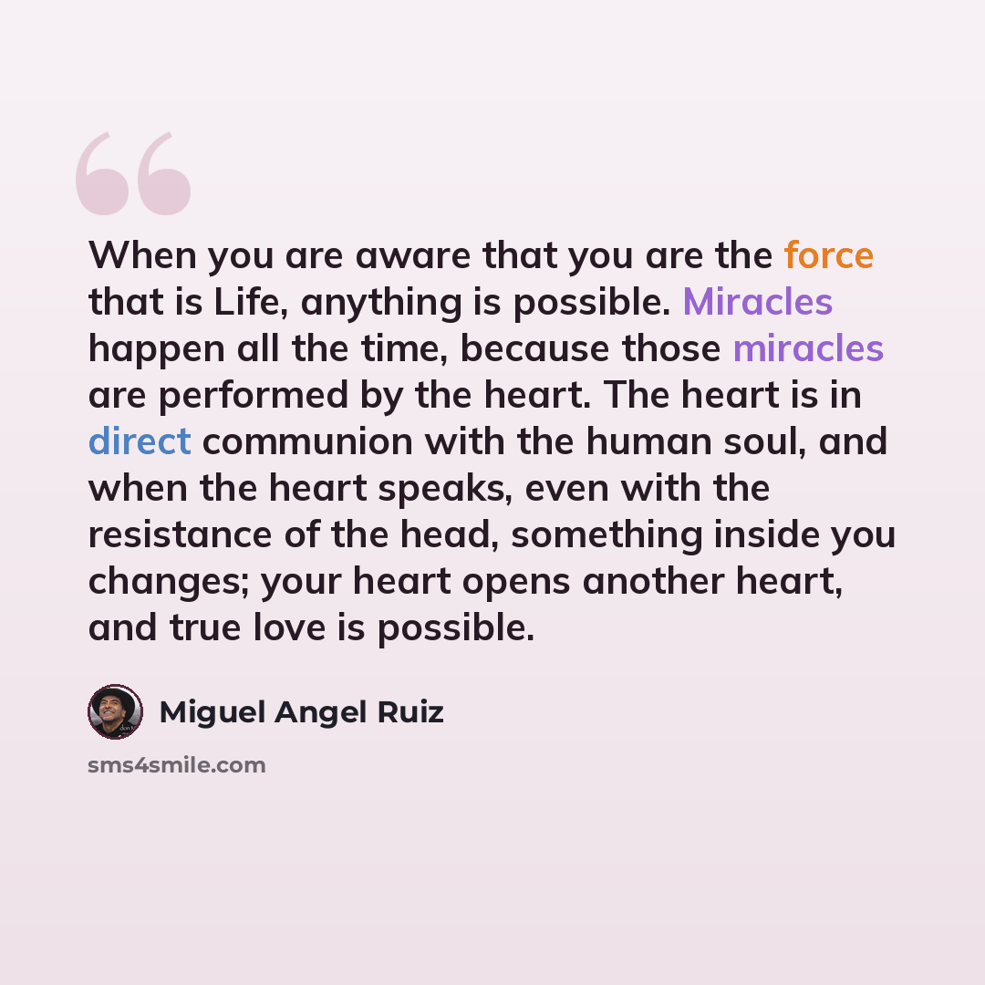 “When you are aware that you are the force that is Life, anything is possible. Miracles happen all the time, because those miracles are performed by the heart. The heart is in direct communion with the human soul, and when the heart speaks, even with the resistance of the head, something inside you…” quote by Miguel Angel Ruiz