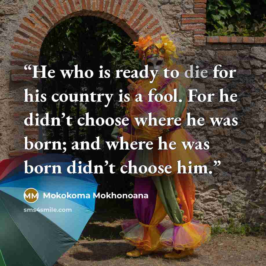 “He who is ready to die for his country is a fool. For he didn’t choose where he was born; and where he was born didn’t choose him.” quote by Mokokoma Mokhonoana