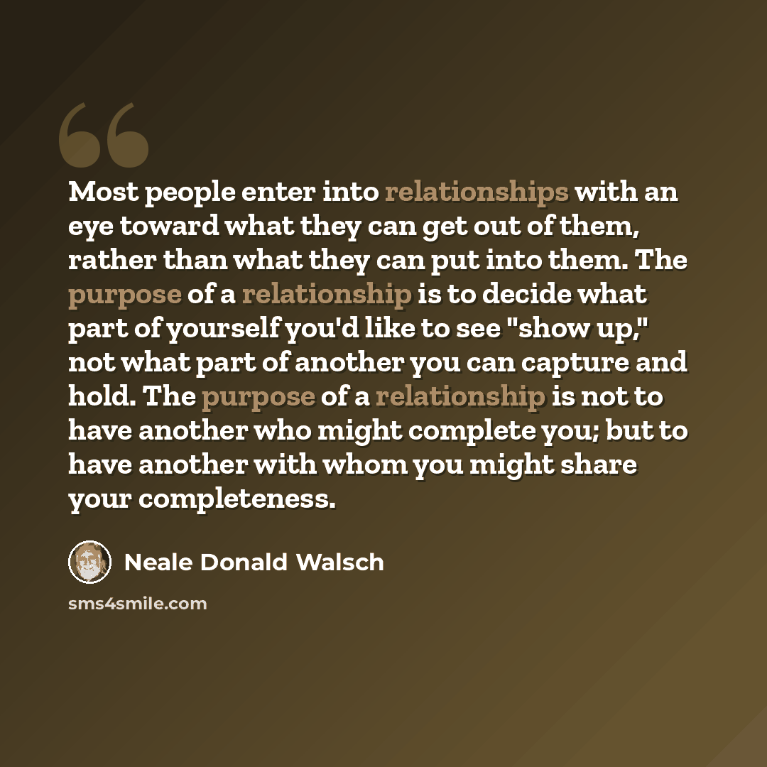 “Most people enter into relationships with an eye toward what they can get out of them, rather than what they can put into them. The purpose of a relationship is to decide what part of yourself you'd like to see "show up," not what part of another you can capture and hold. The purpose of a…” quote by Neale Donald Walsch